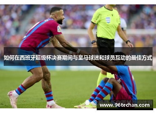 如何在西班牙超级杯决赛期间与皇马球迷和球员互动的最佳方式