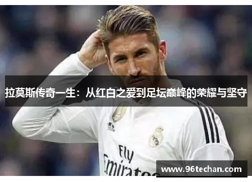 拉莫斯传奇一生：从红白之爱到足坛巅峰的荣耀与坚守
