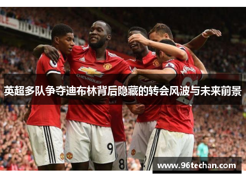 英超多队争夺迪布林背后隐藏的转会风波与未来前景