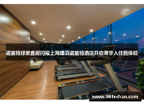 诺富特球星套房闪耀上海建滔诺富特酒店开启奢华入住新体验